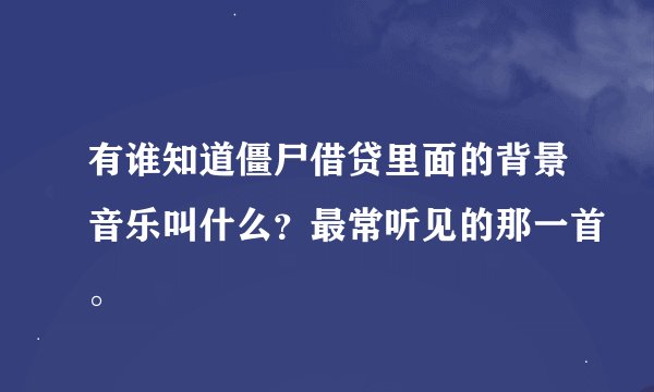有谁知道僵尸借贷里面的背景音乐叫什么？最常听见的那一首。