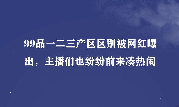 99品一二三产区区别被网红曝出，主播们也纷纷前来凑热闹
