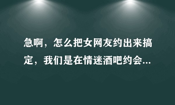 急啊，怎么把女网友约出来搞定，我们是在情迷酒吧约会网上认识的，有一周了，求高手指点