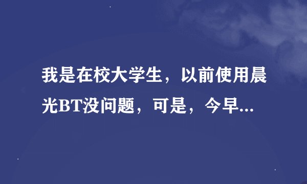 我是在校大学生，以前使用晨光BT没问题，可是，今早就打不开其主页。真的不知道为什么。希望由经营者帮忙