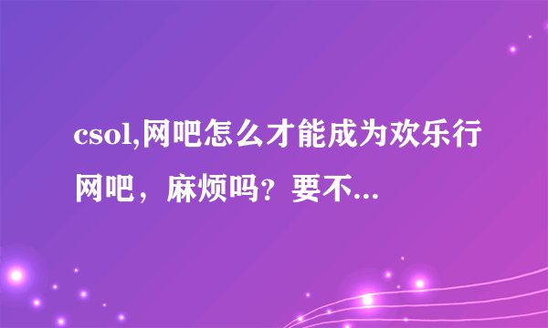 csol,网吧怎么才能成为欢乐行网吧，麻烦吗？要不要费用？