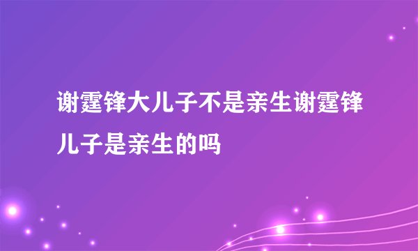 谢霆锋大儿子不是亲生谢霆锋儿子是亲生的吗