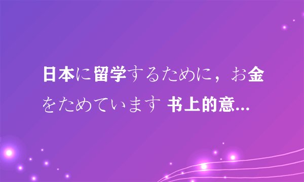 日本に留学するために，お金をためています 书上的意思是：为了去日本留学，正在攒钱（ために表示目的）