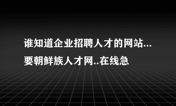 谁知道企业招聘人才的网站...要朝鲜族人才网..在线急