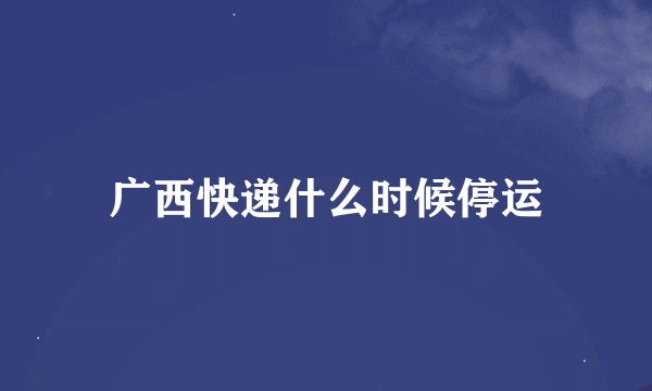 广西快递什么时候停运