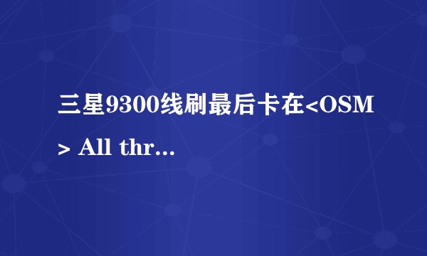 三星9300线刷最后卡在<OSM> All threads completed. (succeed 0 / failed 1)，总是失败，怎么办？