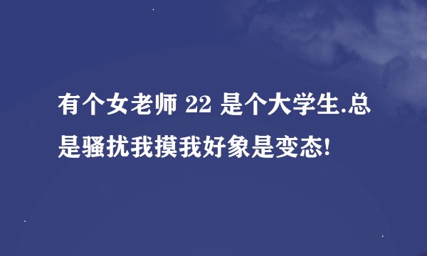 有个女老师 22 是个大学生.总是骚扰我摸我好象是变态!