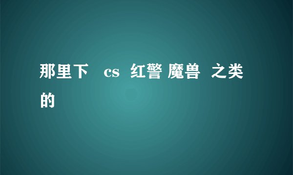 那里下   cs  红警 魔兽  之类的
