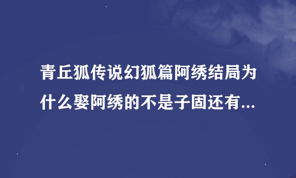 青丘狐传说幻狐篇阿绣结局为什么娶阿绣的不是子固还有不是说一命换一命，花月怎么变老了，卓云去见花月说