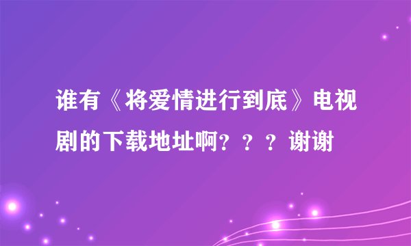 谁有《将爱情进行到底》电视剧的下载地址啊？？？谢谢