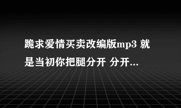 跪求爱情买卖改编版mp3 就是当初你把腿分开 分开就分开的那个版