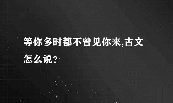 等你多时都不曾见你来,古文怎么说？