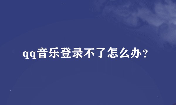 qq音乐登录不了怎么办？