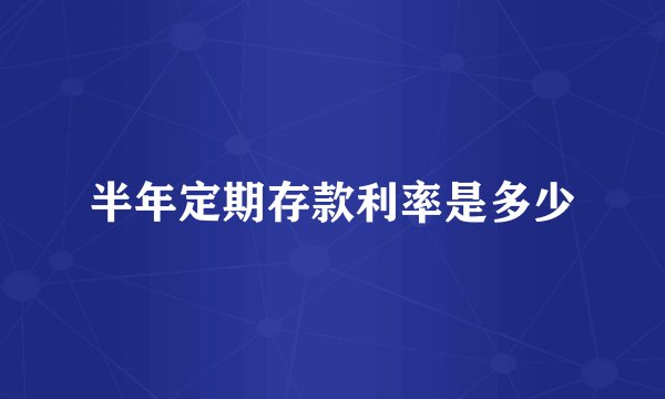 半年定期存款利率是多少