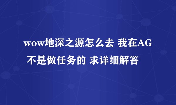 wow地深之源怎么去 我在AG 不是做任务的 求详细解答
