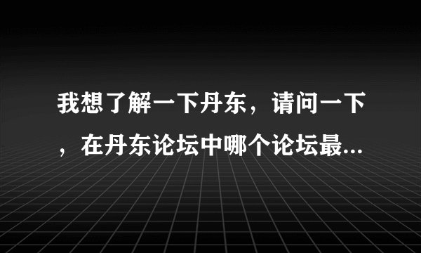 我想了解一下丹东，请问一下，在丹东论坛中哪个论坛最好啊，知道的来说一声哈，先谢谢啦！