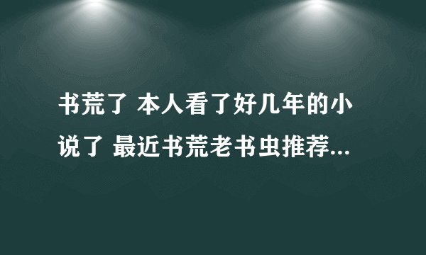 书荒了 本人看了好几年的小说了 最近书荒老书虫推荐几本先。推荐几个作者我去找也行