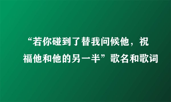 “若你碰到了替我问候他，祝福他和他的另一半”歌名和歌词