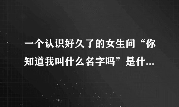一个认识好久了的女生问“你知道我叫什么名字吗”是什么意思？