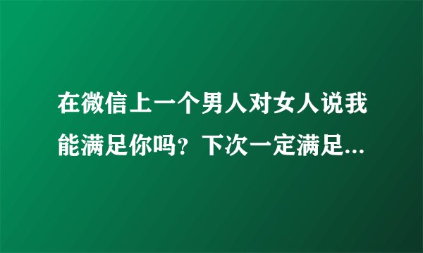 在微信上一个男人对女人说我能满足你吗？下次一定满足你！是不是他俩在一起做过