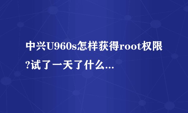 中兴U960s怎样获得root权限?试了一天了什么软件都用了还是ROOT得不了！求高手帮忙！