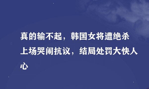 真的输不起，韩国女将遭绝杀上场哭闹抗议，结局处罚大快人心