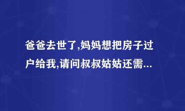 爸爸去世了,妈妈想把房子过户给我,请问叔叔姑姑还需要签字吗