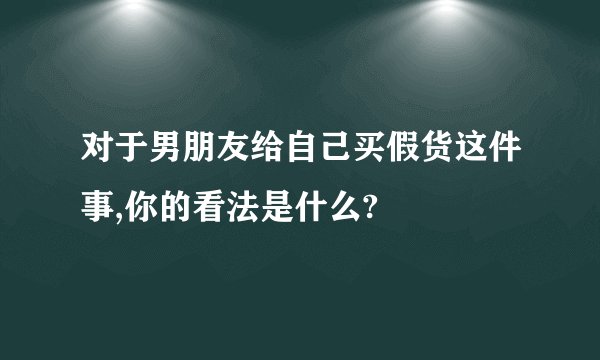 对于男朋友给自己买假货这件事,你的看法是什么?