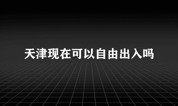 天津现在可以自由出入吗
