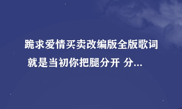 跪求爱情买卖改编版全版歌词 就是当初你把腿分开 分开就分开的那个版