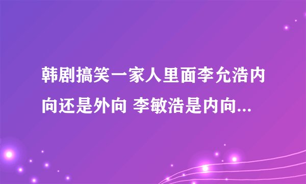 韩剧搞笑一家人里面李允浩内向还是外向 李敏浩是内向还是外向？