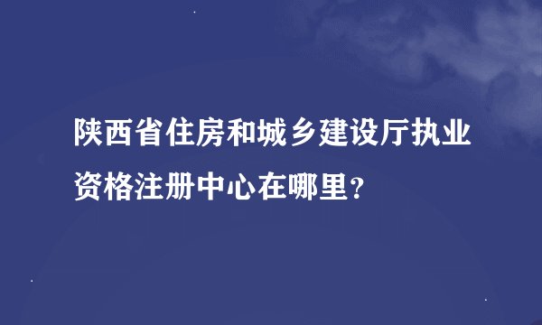 陕西省住房和城乡建设厅执业资格注册中心在哪里？