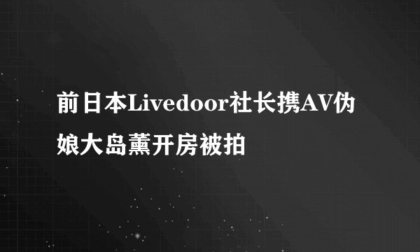 前日本Livedoor社长携AV伪娘大岛薰开房被拍