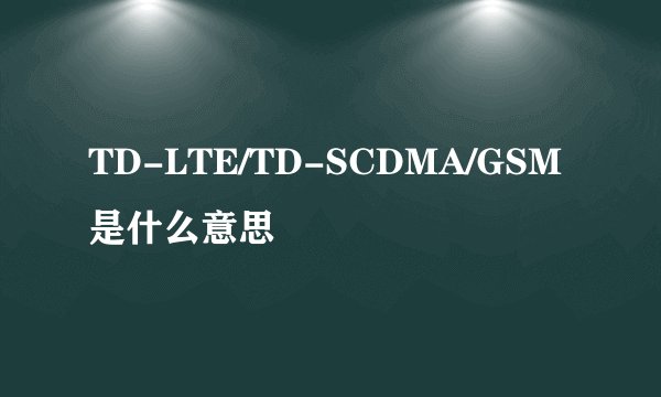 TD-LTE/TD-SCDMA/GSM是什么意思