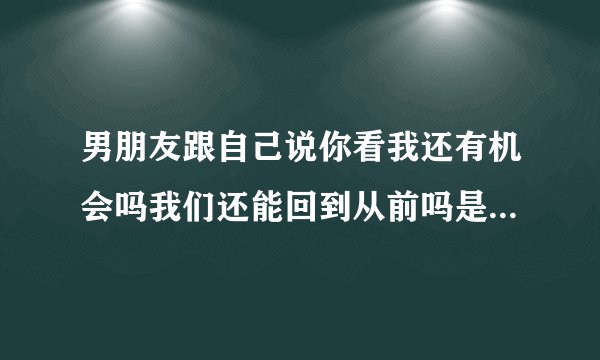 男朋友跟自己说你看我还有机会吗我们还能回到从前吗是什么意思？