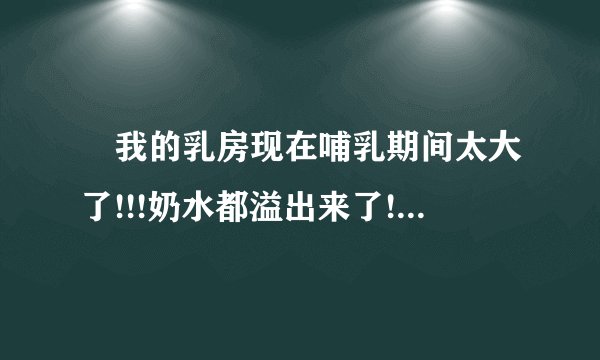 ￼我的乳房现在哺乳期间太大了!!!奶水都溢出来了!!!是有问题吗?