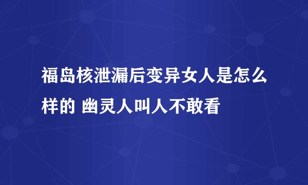福岛核泄漏后变异女人是怎么样的 幽灵人叫人不敢看