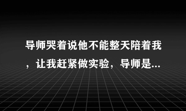 导师哭着说他不能整天陪着我，让我赶紧做实验，导师是对我不满意吗？