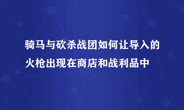 骑马与砍杀战团如何让导入的火枪出现在商店和战利品中