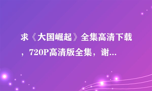 求《大国崛起》全集高清下载，720P高清版全集，谢谢……麻烦上传一下，百度现在不让留邮…箱…