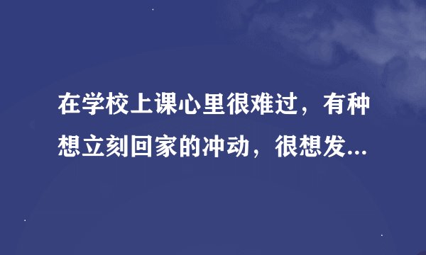 在学校上课心里很难过，有种想立刻回家的冲动，很想发泄大喊出来可我做不到，该怎么办？
