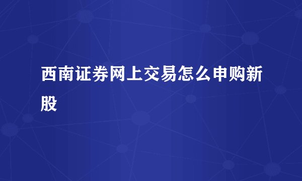 西南证券网上交易怎么申购新股