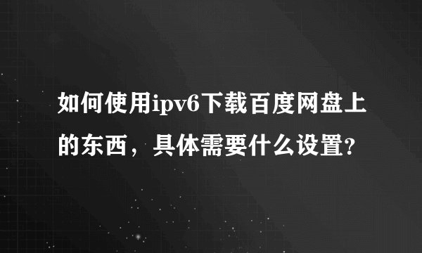 如何使用ipv6下载百度网盘上的东西，具体需要什么设置？