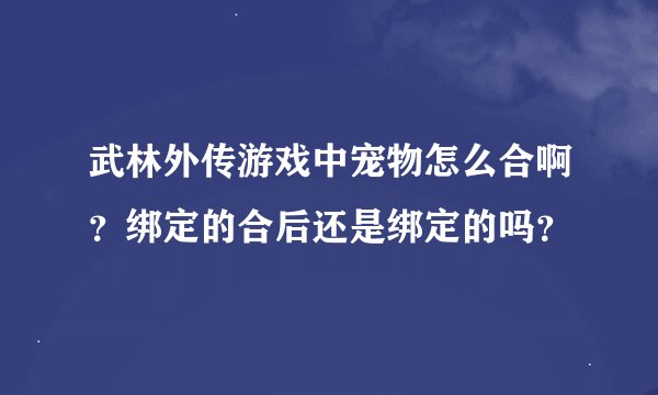 武林外传游戏中宠物怎么合啊？绑定的合后还是绑定的吗？