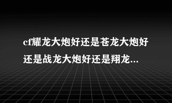 cf耀龙大炮好还是苍龙大炮好还是战龙大炮好还是翔龙大炮好?