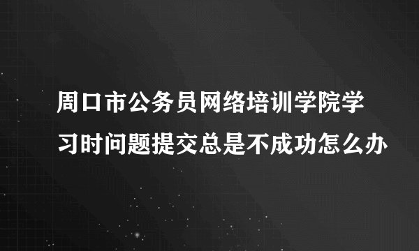 周口市公务员网络培训学院学习时问题提交总是不成功怎么办
