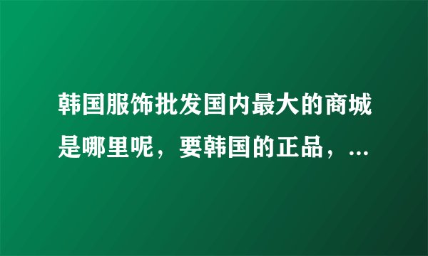 韩国服饰批发国内最大的商城是哪里呢，要韩国的正品，支持韩国官方的正品验证
