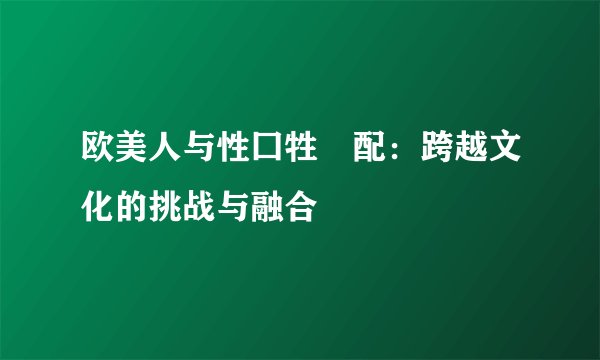 欧美人与性囗牲恔配：跨越文化的挑战与融合