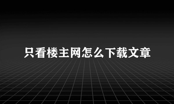 只看楼主网怎么下载文章