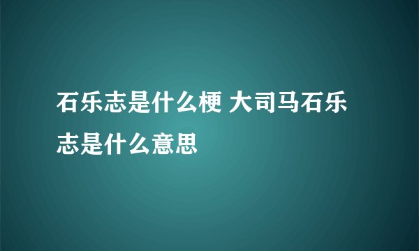 石乐志是什么梗 大司马石乐志是什么意思